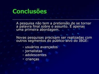 Conclusões A pesquisa não tem a pretensão de se tornar a palavra final sobre o assunto. É apenas uma primeira abordagem. Novas pesquisas precisam ser realizadas com outros segmentos do público-alvo do IBGE: - usuários avançados - jornalistas - adolescentes -  crianças 