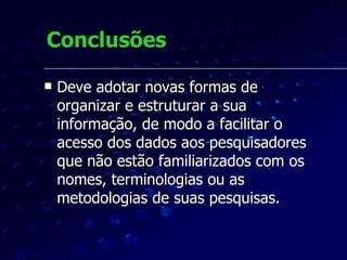 Conclusões Deve adotar novas formas de organizar e estruturar a sua informação, de modo a facilitar o acesso dos dados aos pesquisadores que não estão familiarizados com os nomes, terminologias ou as metodologias de suas pesquisas.  