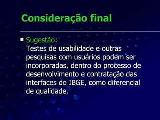 Consideração final Sugestão : Testes de usabilidade e outras pesquisas com usuários podem ser incorporadas, dentro do processo de desenvolvimento e contratação das interfaces do IBGE, como diferencial de qualidade.  