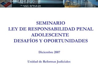 SEMINARIO LEY DE RESPONSABILIDAD PENAL ADOLESCENTE  DESAFÍOS Y OPORTUNIDADES Diciembre 2007 Unidad de Reformas Judiciales 