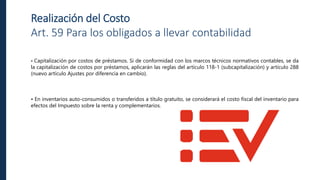 Realización del Costo
Art. 59 Para los obligados a llevar contabilidad
• Capitalización por costos de préstamos. Si de conformidad con los marcos técnicos normativos contables, se da
la capitalización de costos por préstamos, aplicarán las reglas del artículo 118-1 (subcapitalización) y artículo 288
(nuevo artículo Ajustes por diferencia en cambio).
• En inventarios auto-consumidos o transferidos a título gratuito, se considerará el costo fiscal del inventario para
efectos del Impuesto sobre la renta y complementarios.
 