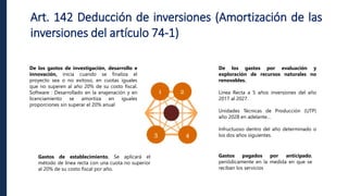 Art. 142 Deducción de inversiones (Amortización de las
inversiones del artículo 74-1)
De los gastos de investigación, desarrollo e
innovación, inicia cuando se finaliza el
proyecto sea o no exitoso, en cuotas iguales
que no superen al año 20% de su costo fiscal.
Software : Desarrollado en la enajenación y en
licenciamiento se amortiza en iguales
proporciones sin superar el 20% anual
Gastos de establecimiento, Se aplicará el
método de línea recta con una cuota no superior
al 20% de su costo fiscal por año.
De los gastos por evaluación y
exploración de recursos naturales no
renovables.
Línea Recta a 5 años inversiones del año
2017 al 2027.
Unidades Técnicas de Producción (UTP)
año 2028 en adelante…
Infructuoso dentro del año determinado o
los dos años siguientes.
Gastos pagados por anticipado,
periódicamente en la medida en que se
reciban los servicios
 