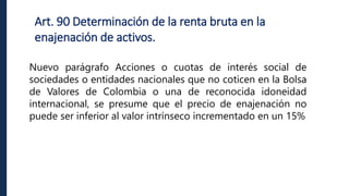 Art. 90 Determinación de la renta bruta en la
enajenación de activos.
Nuevo parágrafo Acciones o cuotas de interés social de
sociedades o entidades nacionales que no coticen en la Bolsa
de Valores de Colombia o una de reconocida idoneidad
internacional, se presume que el precio de enajenación no
puede ser inferior al valor intrínseco incrementado en un 15%
 
