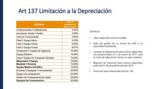 Art 137 Limitación a la Depreciación
Cambios
• Valor deducible será el contable
• Vida útil puede ser la misma de IFRS o la
soportada fiscalmente.
• La base de depreciación para activos adquiridos
con posterioridad al 1° de enero de 2017, será
el costo de adquisición menos su valor residual.
• Régimen de transición para activos adquiridos
antes del 31 de diciembre del año 2016
• Transición para reserva del artículo 130
 