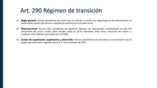 Art. 290 Régimen de transición
1. Regla general: Activos pendientes por amortizar, en donde no exista una regla especial de amortización, se
amortizarán dentro del término restante de amortización en línea recta.
2. Depreciaciones: Activos fijos pendientes de depreciar deberán ser depreciados considerando la vida útil
remanente del activo (vidas útiles fiscales hasta el 2016) aplicando línea recta, reducción de saldos o
cualquier otro método autorizado por la DIAN.
3. Costos de exploración, explotación y desarrollo: Activos pendientes por amortizar se amortizarán con la
reglas que estuvieron vigentes hasta el 31 de diciembre de 2016.
 