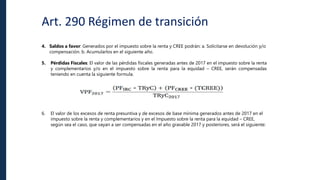 Art. 290 Régimen de transición
4. Saldos a favor: Generados por el impuesto sobre la renta y CREE podrán: a. Solicitarse en devolución y/o
compensación. b. Acumularlos en el siguiente año.
5. Pérdidas Fiscales: El valor de las pérdidas fiscales generadas antes de 2017 en el impuesto sobre la renta
y complementarios y/o en el impuesto sobre la renta para la equidad – CREE, serán compensadas
teniendo en cuenta la siguiente formula.
6. El valor de los excesos de renta presuntiva y de excesos de base mínima generados antes de 2017 en el
impuesto sobre la renta y complementarios y en el Impuesto sobre la renta para la equidad – CREE,
según sea el caso, que vayan a ser compensadas en el año gravable 2017 y posteriores, será el siguiente:
 