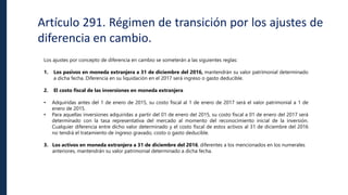 Artículo 291. Régimen de transición por los ajustes de
diferencia en cambio.
Los ajustes por concepto de diferencia en cambio se someterán a las siguientes reglas:
1. Los pasivos en moneda extranjera a 31 de diciembre del 2016, mantendrán su valor patrimonial determinado
a dicha fecha. Diferencia en su liquidación en el 2017 será ingreso o gasto deducible.
2. El costo fiscal de las inversiones en moneda extranjera
• Adquiridas antes del 1 de enero de 2015, su costo fiscal al 1 de enero de 2017 será el valor patrimonial a 1 de
enero de 2015.
• Para aquellas inversiones adquiridas a partir del 01 de enero del 2015, su costo fiscal a 01 de enero del 2017 será
determinado con la tasa representativa del mercado al momento del reconocimiento inicial de la inversión.
Cualquier diferencia entre dicho valor determinado y el costo fiscal de estos activos al 31 de diciembre del 2016
no tendrá el tratamiento de ingreso gravado, costo o gasto deducible.
3. Los activos en moneda extranjera a 31 de diciembre del 2016, diferentes a los mencionados en los numerales
anteriores, mantendrán su valor patrimonial determinado a dicha fecha.
 