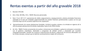 Rentas exentas a partir del año gravable 2018
1. Decisión 578 CAN
2. Arts. 4 Dec. 841/98 y 135 L. 100/93: Recursos pensionales.
3. Núm. 12 art. 207-2 E.T.: operaciones de crédito, aseguramiento y reaseguramiento y demás actividades financieras
realizadas en el país por entidades gubernamentales de carácter financiero pertenecientes a países con los que
Colombia haya suscrito acuerdos específicos de cooperación.
4. Aprovechamiento de nuevas plantaciones forestales, incluida la guadua, quienes a la entrada en vigencia de la
reforma posean plantaciones de árboles maderables, hasta el año 2036 incluido.
5. Art. 96 L. 788/02: Fondos provenientes de auxilios o donaciones de entidades o gobiernos extranjeros convenidos
con el gobierno colombiano, destinados a programas de utilidad común y amparados por acuerdos
intergubernamentales. También las compras e importaciones de bienes y adquisición de servicios efectuados con
los fondos donados, siempre que se destinen exclusivamente al objeto de la donación.
 