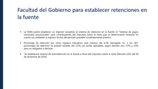 Facultad del Gobierno para establecer retenciones en
la fuente
 La DIAN podrá establecer un régimen exceptivo al sistema de retención en la fuente: el “Sistema de pagos
mensuales provisionales” para contribuyentes del impuesto sobre la renta que se determinarán teniendo en
cuenta sus utilidades e ingresos brutos del período gravable inmediatamente anterior.
 Porcentaje de retención por otros ingresos tributarios será máximo del 4,5% (derogado inc. 2 art. 401:
porcentajes de retención no podrán exceder del 3.5%) Las tarifas aplicables, según decreto son: 2,5% y 3,5%
para no obligados a declarar.
 Se establecerá sistema de autorretención en la fuente a título del impuesto sobre la renta (Decreto 2201 del 30
de diciembre de 2016).
 