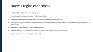 Nuevas reglas específicas
 Tarifa del 33% ahora es 15% como regla general.
 Servicios de administración y dirección: 15% (Deducibilidad).
 100% como base de retención en la fuente por películas (software NO fue modificado).
 Las primas de seguros cedidas a reaseguradores no residentes se tratarán como rentas de fuente nacional con retención en la
fuente del 1%.
 Intereses por crédito externo = 15% en todos los casos.
 Utilidades retenidas ya gravadas no se podrán de deducir de la utilidad en la venta de acciones.
 Paraísos fiscales (nueva terminología) = 34% o 33%
 