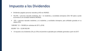 Impuesto a los Dividendos
 Dividendos pagados personas naturales ya NO son INCRGO.
 5%/10% = personas naturales residentes, 5% = no residentes, y sociedades extranjeras (CDI). NO aplica cuando
accionista es una sociedad residente (INCRGO).
 35% = personas naturales residentes y no residentes, y sociedades extranjeras, para utilidades gravadas en su
cabeza (CDI).
1,000,000 * 35 = 350,000 (sin sobretasa de 2017 y 2018)
650,000 * 5% = 32,500 382,500
 El impuesto a los dividendos (5% y/o 35%) únicamente es aplicable para utilidades generadas a partir de 2017.
 