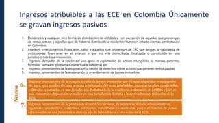 Ingresos atribuibles a las ECE en Colombia Únicamente
se gravan ingresos pasivos
1. Dividendos y cualquier otra forma de distribución de utilidades, con excepción de aquellas que provengan
de rentas activas y aquellas que de haberse distribuido a residentes hubiesen estado exentas a tributación
en Colombia.
2. Intereses o rendimientos financieros, salvo a aquellos que provengan de CFC que tengan la naturaleza de
instituciones financieras en el exterior o que no este domiciliada, localizada o constituida en una
jurisdicción de baja imposición.
3. Ingresos derivados de la cesión del uso, goce, o explotación de activos intangibles, ej. marcas, patentes,
fórmulas, software, propiedad intelectual e industrial, etc.
4. Ingresos provenientes de la enajenación o cesión de derechos sobre activos que generen rentas pasivas.
5. Ingresos provenientes de la enajenación o arrendamiento de bienes inmuebles
 