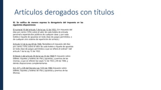Soluciones
Locales Eficiencia
Operacional
Artículos derogados con títulos
XI. Se ratifica de manera expresa la derogatoria del impuesto en las
siguientes disposiciones
El numeral 10 del artículo 7 de la Ley 12 de 1932. (Un impuesto del
diez por ciento (10%) sobre el valor de cada boleta de entrada
personal a espectáculos públicos de cualquier clase, y por cada
boleta o tiquete de apuestas en toda clase de juegos permitidos, o
de cualquier otro sistema de repartición de sorteos.)
Artículo 12 de la Ley 69 de 1946, Restablece el impuesto del diez
por ciento (10%) sobre el valor de cada boleta o tiquete de apuestas
en toda clase de juegos permitidos a que se refiere el ordinal 1 del
artículo 7 de la Ley 12 de 1932.
El literal c) del artículo 30 de la Ley 33 de 1968 El impuesto sobre
billetes, tiquetes y boletas de rifas y apuestas, y premios de las
mismas, a que se refieren las Leyes 12 de 1932 y 69 de 1946, y
demás disposiciones complementarias.
Art, 227 y 228 del Decreto Ley 1333 de 1986 Impuesto sobre
billetes, tiquetes y boletas de rifas y apuestas y premios de las
Mismas.
 