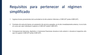 Requisitos para pertenecer al régimen
simplificado
1. Ingresos brutos provenientes de la actividad en el año anterior inferiores a 3.500 UVT (antes 4.000 UVT).
2. Contratos de venta de bienes y/o prestación de servicios gravados, en el año inmediatamente anterior, ni en el año
en curso, por valor individual o superior a 3.500 UVT (antes 3.300 UVT).
3. Consignaciones bancarias, depósitos o inversiones financieras durante el año anterior o durante el respectivo año
que no superen 3.500 UVT (antes 4.500 UVT).
 
