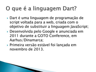 Dart é uma linguagem de programação de script voltada para a web, criada com o objetivo de substituir a linguagem JavaScript; 
Desenvolvida pelo Google e anunciada em 2011 durante a GOTO Conference, em Aarhus/Dinamarca; 
Primeira versão estável foi lançada em novembro de 2013.  