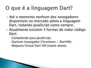 Até o momento nenhum dos navegadores disponíveis no mercado adota a linguagem Dart, rodando JavaScript como sempre; 
Atualmente existem 3 formas de rodar código Dart: 
◦Compilando para JavaScript; 
◦Dartium (navegador Chromium + DartVM); 
◦Máquina Virtual Dart VM (stand-alone).  