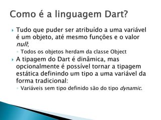 Tudo que puder ser atribuído a uma variável é um objeto, até mesmo funções e o valor null; 
◦Todos os objetos herdam da classe Object 
A tipagem do Dart é dinâmica, mas opcionalmente é possível tornar a tipagem estática definindo um tipo a uma variável da forma tradicional: 
◦Variáveis sem tipo definido são do tipo dynamic.  