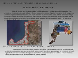   I D E A  A  I N V E S T I G A R  -  P O T E N C I A  L  D E  L A  I N V E S T I G A C I O N  G A S T R O N O M I A  E N  C O N C O N    Si bien la comuna tiene variados recursos, importantes lugares e importantes construcciones, etc. Esta carece de un proyecto de relevancia. Al llegar a Concón nos encontramos  con  4 puntos importantes donde sus grandes fuertes son la gran cantidad de restoranes pero no se  encuentra un espacio central que el visitante recuerde o un lugar característico, carece de un punto neurálgico que sirva como hilo conductor para la comuna. es así que nace la idea de crear un proyecto de interés que sea el punto de importancia  que pase hacer un hito para la región y de esta forma también desarrollar la región aun mas entorno a el. I D E A  A  I N V E S T I G A R  -  A L C A N C E  D E  L A  I N V E S T I G A C I O N    A través de un importante proyecto que logre caracterizar a la comuna de Concón se espera desarrollar también diversas variables que vayan en ayuda de la comunidad y además se apunta a lograr un crecimiento de toda la región desde Valparaíso hasta Concón logrando de esta forma una región de potencial turístico y generar una mejor calidad de vida y generación de recursos para todos quienes viven ahí. 