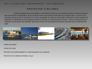   I D E A  A  I N V E S T I G A R  -  R E F E R N E N T E S  Y  A N T E C ED E N T E S  P R O Y E C T O S  S  I M I L A R E S   Muchas ciudades del mundo obtienen mucha fama mundial por sus diversos proyectos, a través de estos el alza en el turismo es significativo. Estos proyectos nacen bajo diversas condiciones que otorga el lugar  y concón no se encuentra exenta ya que se encuentra en un lugar privilegiado que debe ser potenciado a través de un mejor programa de desarrollo y la utilización de una arquitectura base que marque un precedente para el sector. Todos los proyectos que se muestran a continuación han adquirido relevancia a través  de una arquitectura potente que pasa hacer un referente del lugar. OPERA DE SIDNEY OPERA DE VIENA PROYECTO DE ESPARCIMIENTO Y GASTRONOMICO DE CORDOBA PROYECTO DE TURISMO INTEGRAL ITALIA 