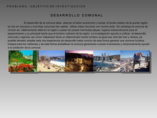   P R O B L E M A  -  O B J E T I V O  D E  I N V E S T I G A C I O N D E S A R R O L L O  C O M U N A L   El desarrollo de la comuna debe  abarcar el factor económico y social, el borde costero de la quinta región es rico en recursos y munchas comunas han sabido  utilizar estos recursos con mucho éxito. Sin embargo la comuna de concón es  relativamente débil en la región a pesar de poseer hermosas playas, lugares extraordinarios para el esparcimiento y su principal fuerte que el turismo culinario de la región. La investigación apunta a unificar  el desarrollo comunal y regional, así como Valparaíso tiene un determinado fuerte turístico al igual que viña del mar y reñaca, es posible también ampliar esta rica experiencia de desarrollo hasta concón de esta forma generar una comuna turística integral para los visitantes y de esta forma embellecer la comuna generando nuevas inversiones y recíprocamente ayudar a la población de la comuna. 