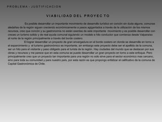   P R O B L E M A  -  J U S T I F I C A C I O N V I A B I L I D A D  D E L  P R O Y E C  T O   Es posible desarrollar un importante movimiento de desarrollo turístico en concón sin duda alguna, comunas aledañas de la región siguen creciendo económicamente a pasos agigantados a través de la utilización de los mismos recursos, creo que concón y su gastronomía no están exentas de este importante  movimiento y es posible desarrollar con creces un turismo solido y de real ayuda comunal siguiendo un modelo e hilo conductor que comienza desde Valparaíso al norte de la región principalmente a través del borde costero. El lograr desarrollar un proyecto de gran envergadura en el borde costero en donde se desarrolle en torno a el esparcimiento y  el turismo gastronómico es importante, sin embargo este proyecto debe ser el apellido de la comuna, ser un hito para el visitante y paso obligado para el turista de la región. Hay ciudades del mundo que se destacan por sus obras y recursos y me parece que en esta comuna se puede desarrollar un gran proyecto en torno a este enfoque. Pero principalmente creo que un proyecto tan importante para una región no solo sirve para el sector económico mas cercano, sino para toda su comunidad y para nuestro país, por esta razón es que propongo enfatizar el calificativo de la comuna de Capital Gastronómica de Chile. 