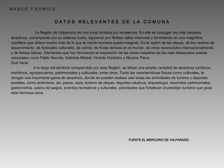 M A R C O  T  E O R I C O D A T O S  R E L E V A N T E S  D E  L A  C O M U N A   La Región de Valparaíso es una zona turística por excelencia. En ella se conjugan los más variados atractivos, comenzando por su extensa costa, siguiendo por fértiles valles interiores y terminando en una magnífica cordillera que ofrece mucho más de lo que la mente humana pueda imaginar. Es la región de las playas, de los centros de esparcimiento, de festivales culturales, de cerros, de frutas œnicas en el mundo, de vinos reconocidos internacionalmente y de fiestas típicas. Elementos que han favorecido la inspiración de las obras maestras de los más destacados poetas nacionales como Pablo Neruda, Gabriela Mistral, Vicente Huidobro y Nicanor Parra. Qué hacer A lo largo del territorio comprendido por esta Región, se sitúan una amplia variedad de atractivos turísticos, marítimos, agropecuarios, patrimoniales y culturales, entre otros. Tanto las características físicas como culturales, le otorgan una importante gama de atractivos, donde se pueden realizar casi todas las actividades de turismo y deportes posibles, como andinismo, ski, pesca, caza, turismo de playas, deportes náuticos, arqueología, recorridos patrimoniales, gastronomía, casino de juegos, eventos recreativos y culturales, actividades que fortalecen el prestigio turístico que goza esta hermosa zona. FUENTE EL MERCURIO DE VALPARAISO 