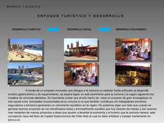 M A R C O  T  E O R I C O E N F O Q U E  T U R I S T I C O  Y  D E S A R R O L L O  DESARROLLO ECONOMICO DESARROLLO SOCIAL DESARROLLO TURISTICO   A través de un proyecto innovador que otorgue a la comuna un carácter fuerte enfocado al desarrollo turístico gastronómico y de esparcimiento, se espera lograr un real crecimiento para la comuna y la región siguiendo los modelos de comunas aledañas. Es importante acotar que el solo hecho de  crear un proyecto de gran envergadura no solo ayude a los  principales inversionistas de la comuna si no que también contribuya con trabajadores primarios, segundarios y terciarios generando un crecimiento equitativo en la región. No podemos dejar aun lado que cuando se generan buenos proyectos se ven beneficiados todos y principalmente aquellos que hoy carecen de trabajo y son quienes mas necesitan de nuevos proyectos e ideas que ayuden a levantar la economía y el turismo que la comuna merece, esta concepción nace del titulo de Capital Gastronómica del Chile titulo el cual se debe enfatizar y trabajar fuertemente en torno a el. 
