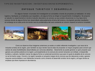 T I P O  D E  I N V E S T I G A C I O N  -  I N V E S T I G A C I O N  N O  E X P E R IM E N T A  L    D e alguna manera  el proceso de investigación es concedido a través de proyectos ya realizados  en otros lugares y tipologías ya empleadas que respaldan y de alguna forma se dirigen al requerimiento investigativo. Se propone un estudio no experimental en donde el estudio descriptivo es cercano ya que existen situaciones no muy lejos de la comuna donde de alguna forma han desarrollado adecuadamente el tema del turismo y ha logrado grandes resultados, sin embargo es en este punto de donde nace la problemática del vacio existente en concón respecto al entorno inmediato. E N F O Q U E  T U R I S T I C O  Y  D E S A R R O L L O    Como se observa el las imágenes anteriores ya existe un solido referente investigativo, que nace de la industria turística de la región, pero también es aquí donde nace la idea de proyectar un mayor progreso para concón que carece de estas factibilidades desarrolladas por comunas aledañas.  Claramente se puede generar un gran proyecto que genere una cambio potente en la región y principalmente en la comuna de concón tomando con énfasis  el desarrollo turístico y culinario, también marcar de alguna forma un potencial económico que para mi gusto la alcaldía de la comuna no se ha hecho cargo. Concón y la región necesita un proyecto insigne de la comuna que de relevancia a esta y genere mayores oportunidades a sus habitantes tomando como cimiento el desarrollo turístico de la región y el lugar donde se emplaza que tiene riquezas en abundancia. 