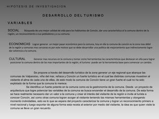H I P O T E S I S  D E  I N V E S T I G A C I O N V A R I A B L E S D E S A R R O L L O  D E L  T U R I S M O  SOCIAL ECONOMICAS CULTURAL   Búsqueda de una mejor calidad de vida para los habitantes de Concón, dar una característica al la comuna dentro de la región, un reconocimiento a sus pobladores y a su comuna.   Lograr generar  un mejor pasar económico para la comuna, hoy en día la comuna de concón es la zona mas débil de la región y comunas mas cercanas es por este motivo que se debe desarrollar una política de mejoramiento que indirectamente logre dar solvencia a la comuna.   Generar mas recursos en la comuna y tomar como herramientas las características que destacan en ella para lograr posicionar la comuna dentro de las mas importantes de la región, el turismo  puede ser la herramienta base para comenzar un cambio.   Se propone a través del desarrollo turístico de la zona generar un eje regional que abarque las comunas de Valparaíso, viña del mar, reñaca y Concón un fuerte turístico en el cual las distintas comunas muestren al visitante el alma de cada una de ellas, de este modo la comuna de Concón tiene un gran fuerte el cual no ha sido explotado de la forma que la comuna lo merece. Se identifica un fuerte potente en la comuna como es la gastronomía de la comuna. Desde  un proyecto de arquitectura que logre potenciar las variables de la comuna se busca encender el desarrollo de la comuna. De esta forma se hace realmente necesario dar un valor a la comuna y crear el interés del visitante de la región e invite al turista a conocer Concón, así como otras comuna logran acoger al visitante teniendo las mismas herramientas y otorgando momento inolvidables, esto es lo que se espera del proyecto caracterizar la comuna y lograr un reconocimiento primero a nivel nacional y luego exportar de alguna forma esta receta al exterior por medio del visitante, la idea es que quien visite la comuna se lleve un gran recuerdo. 