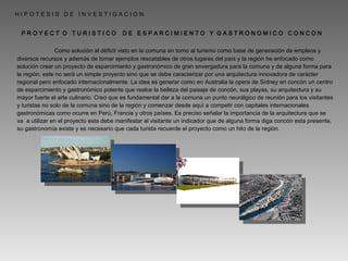   Como solución al déficit visto en la comuna en torno al turismo como base de generación de empleos y diversos recursos y además de tomar ejemplos rescatables de otros lugares del país y la región he enfocado como solución crear un proyecto de esparcimiento y gastronómico de gran envergadura para la comuna y de alguna forma para la región, este no será un simple proyecto sino que se debe caracterizar por una arquitectura innovadora de carácter regional pero enfocado internacionalmente. La idea es generar como en Australia la opera de Sídney en concón un centro de esparcimiento y gastronómico potente que realce la belleza del paisaje de concón, sus playas, su arquitectura y su mayor fuerte el arte culinario. Creo que es fundamental dar a la comuna un punto neurálgico de reunión para los visitantes y turistas no solo de la comuna sino de la región y comenzar desde aquí a competir con capitales internacionales gastronómicas como ocurre en Perú, Francia y otros países. Es preciso señalar la importancia de la arquitectura que se va  a utilizar en el proyecto esta debe manifestar al visitante un indicador que de alguna forma diga concón esta presente, su gastronomía existe y es necesario que cada turista recuerde el proyecto como un hito de la región. P R O Y E C T  O  T U R I S T I C O  D E  E S P A R C I M I E N T O  Y  G A S T R O N O M I C O  C O N C O N H I P O T E S I S  D E  I N V E S T I G A C I O N 
