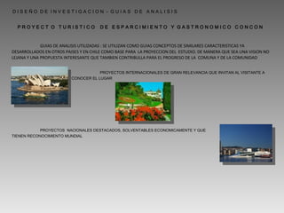 GUIAS DE ANALISIS UTILIZADAS : SE UTILIZAN COMO GUIAS CONCEPTOS DE SIMILARES CARACTERISTICAS YA DESARROLLADOS EN OTROS PAISES Y EN CHILE COMO BASE PARA  LA PROYECCION DEL  ESTUDIO. DE MANERA QUE SEA UNA VISION NO LEJANA Y UNA PROPUESTA INTERESANTE QUE TAMBIEN CONTRIBULLA PARA EL PROGRESO DE LA  COMUNA Y DE LA COMUNIDAD P R O Y E C T  O  T U R I S T I C O  D E  E S P A R C I M I E N T O  Y  G A S T R O N O M I C O  C O N C O N D I S E Ñ O  D E  I N V E S T I G A C I O N  -  G U I A S  D E  A N A L I S I S PROYECTOS INTERNACIONALES DE GRAN RELEVANCIA QUE INVITAN AL VISITANTE A CONOCER EL LUGAR PROYECTOS  NACIONALES DESTACADOS, SOLVENTABLES ECONOMICAMENTE Y QUE  TIENEN RECONOCIMIENTO MUNDIAL 