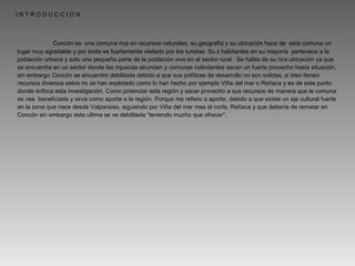 Concón es  una comuna rica en recursos naturales, su geografía y su ubicación hace de  esta comuna un lugar muy agradable y por ende es fuertemente visitado por los turistas. Su s habitantes en su mayoría  pertenece a la población urbana y solo una pequeña parte de la población vive en el sector rural.  Se habla de su rica ubicación ya que se encuentra en un sector donde las riquezas abundan y comunas colindantes sacan un fuerte provecho hasta situación, sin embargo Concón se encuentre debilitada debido a que sus políticas de desarrollo no son solidas, si bien tienen recursos diversos estos no se han explotado como lo han hecho por ejemplo Viña del mar o Reñaca y es de este punto donde enfoca esta investigación. Como potenciar esta región y sacar provecho a sus recursos de manera que la comuna se vea  beneficiada y sirva como aporte a la región. Porque me refiero a aporte, debido a que existe un eje cultural fuerte en la zona que nace desde Valparaíso, siguiendo por Viña del mar mas al norte, Reñaca y que debería de rematar en Concón sin embargo esta ultima se ve debilitada “teniendo mucho que ofrecer”. I N T R O D U C C I O N 