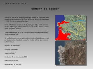 Concón es una de las siete comunas de la Región de Valparaíso esta ubicado en la costa central de Chile, a 18 Kms  al norte de Valparaíso y a 130 Kms al noroeste de Santiago. Limita al Norte con la comuna de Quintero, por el Sur con la comuna de Viña del Mar, por el Este limita con la comuna de Limache y por el Oeste el Océano Pacífico. Tiene una superficie de 83.30 Km2 y una altura promedio de 230 Mts sobre el nivel del mar. Su privilegiado clima es templado cálido occidental y está determinado por las corrientes frías de la costa y los vientos del mar que moderan su temperatura. Región V de Valparaíso Provincia Valparaíso Superficie 76 km² Fundación 28 de diciembre de 1995 Población 32.273 hab. Densidad 424,64 hab./km² I D E A  A  I N V E S T I G A R  C O M U N A  D E  C O N C O N 
