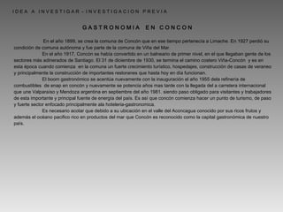   En el año 1899, se crea la comuna de Concón que en ese tiempo pertenecía a Limache. En 1927 perdió su condición de comuna autónoma y fue parte de la comuna de Viña del Mar. En el año 1917, Concón se había convertido en un balneario de primer nivel, en el que llegaban gente de los sectores más adinerados de Santiago. El 31 de diciembre de 1930, se termina el camino costero Viña-Concón  y es en esta época cuando comienza  en la comuna un fuerte crecimiento turístico, hospedajes, construcción de casas de veraneo y principalmente la construcción de importantes restoranes que hasta hoy en día funcionan.  El boom gastronómico se acentúa nuevamente con la inauguración el año 1955 dela refinería de combustibles  de enap en concón y nuevamente se potencia años mas tarde con la llegada del a carretera internacional que une Valparaíso y Mendoza argentina en septiembre del año 1981. siendo paso obligado para visitantes y trabajadores de esta importante y principal fuente de energía del país. Es así que concón comienza hacer un punto de turismo, de paso y fuerte sector enfocado principalmente ala hoteleria-gastronomica. Es necesario acotar que debido a su ubicación en el valle del Aconcagua conocido por sus ricos frutos y además el océano pacifico rico en productos del mar que Concón es reconocido como la capital gastronómica de nuestro país. I D E A  A  I N V E S T I G A R  -  I N V E S T I G A C I O N  P R E V I A  G A S T R O N O M I A  E N  C O N C O N  