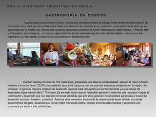   A pesar que la comuna de Concón  cuenta con diversas fuentes de trabajo tanto dentro de ella como en las cercanías como Viña del mar y Valparaíso tiene una alta tasa de cesantía en su población  y el turismo de la zona se ve disminuido por el hecho que colinda con ciudades altamente turísticas de fuerte connotación como Reñaca,  Viña del mar y Valparaíso, si embargo su connotación gastronómica es tan relevante que los días viernes sábado y domingos  los restoranes no dan abasto aunque no se encuentren en temporada alta.  Concón cuenta con mas de 100 restoranes, generando una tasa de empleabilidad  solo en el rubro culinario, hotelero y turístico de un 22.06%, una altísima tasa si se compara con las grandes empresas presentes en la región. Sin embargo  el generar mejores políticas de desarrollo regional esta cifra podría crecer fuertemente ya que la tasa de desempleo sigue siendo alta (7,79%) aun .Es por esta razón que se necesitan generar y potenciar sus recursos y lograr el crecimiento y desarrollo que han logrado comunas aledañas que por años generan innumerables ganancias a través del desarrollo turístico , hotelero, comercial. Además si se considera importante la relevancia de tener el titulo de capital gastronómica del país, situación que de ser mejor manejada podría  otorgar innumerables fuentes y beneficios a la comuna y por ende a sus pobladores. G A S T R O N O M I A  E N  C O N C O N  I D E A  A  I N V E S T I G A R  -  I N V E S T I G A C I O N  P R E V I A  