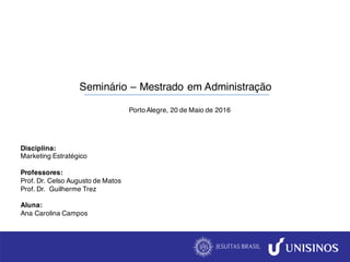 Disciplina:
Marketing Estratégico
Professores:
Prof. Dr. Celso Augusto de Matos
Prof. Dr. Guilherme Trez
Aluna:
Ana Carolina Campos
Seminário – Mestrado em Administração
Porto Alegre, 20 de Maio de 2016
 