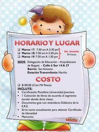 Marzo 17: 7:30 am A 5:30 pm
                                     Int. horaria:
 Marzo 18: 7:30 am A 5:30 pm          24 horas
 Marzo 19: 7:30 am A 1:30 pm
SEDE: Delegación de Educación – Arquidiócesis
      de Bogotá - Calle 6 Sur 14 A 27
      Barrio: San Antonio
      Estación Transmilenio: Nariño



 $100.00 (Cien Mil Pesos)
INCLUYE:
 Certificación Pontificia Universidad Javeriana
 1 Colección de libros de acuerdo al segmento
  escolar donde dicte clases.
 Documento guía con estándares Didáctica de la
  E.R.E.
 Sirve como actualización para obtener Certificado
  de Idoneidad
 Memorias
 