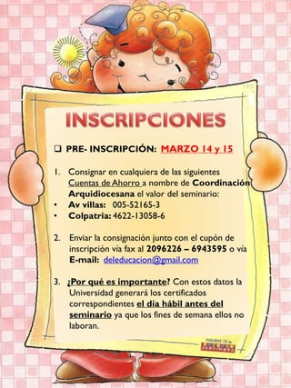  PRE- INSCRIPCIÓN: MARZO 14 y 15

1. Consignar en cualquiera de las siguientes
   Cuentas de Ahorro a nombre de Coordinación
   Arquidiocesana el valor del seminario:
• Av villas: 005-52165-3
• Colpatria: 4622-13058-6

2. Enviar la consignación junto con el cupón de
   inscripción vía fax al 2096226 – 6943595 o vía
   E-mail: deleducacion@gmail.com

3. ¿Por qué es importante? Con estos datos la
    Universidad generará los certificados
    correspondientes el día hábil antes del
    seminario ya que los fines de semana ellos no
    laboran.
 