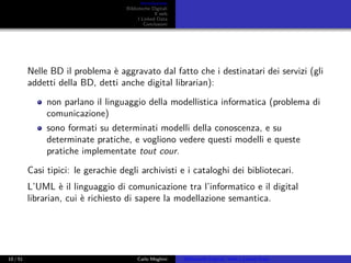 Introduzione
Biblioteche Digitali
Il web
I Linked Data
Conclusioni
Nelle BD il problema è aggravato dal fatto che i destinatari dei servizi (gli
addetti della BD, detti anche digital librarian):
non parlano il linguaggio della modellistica informatica (problema di
comunicazione)
sono formati su determinati modelli della conoscenza, e su
determinate pratiche, e vogliono vedere questi modelli e queste
pratiche implementate tout cour.
Casi tipici: le gerachie degli archivisti e i cataloghi dei bibliotecari.
L’UML è il linguaggio di comunicazione tra l’informatico e il digital
librarian, cui è richiesto di sapere la modellazione semantica.
10 / 51 Carlo Meghini Biblioteche Digitali, Web e Linked Data
 