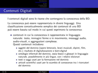 Introduzione
Biblioteche Digitali
Il web
I Linked Data
Conclusioni
Contenuti Digitali
I contenuti digitali sono le risorse che contengono la conoscenza della BD.
La conoscenza può essere rappresentata in diversi linguaggi. Una
classiﬁcazione concettualmente semplice dei contenuti di una BD
può essere basata sul modo in cui questi esprimono la conoscenza:
contenuti in cui la conoscenza è rappresentata in linguaggio
naturale: testo, immagini ferme o in movimento, messaggi audio,
audio-visuali, e aggregazioni complesse.
Questi contenuti includono:
oggetti del dominio (opere letterarie, brani musicali, dipinti, ﬁlm,
etc.) risultato di digitalizzazione o born-digital
ontologie informali del dominio, ossia lessici e glossari in linguaggio
naturale, possibilmente in più lingue, con i relativi dizionari
testi o saggi usati per la formazione nel dominio
articoli scientiﬁci usati per lo scambio di conoscenze tra i ricercatori
del dominio
14 / 51 Carlo Meghini Biblioteche Digitali, Web e Linked Data
 