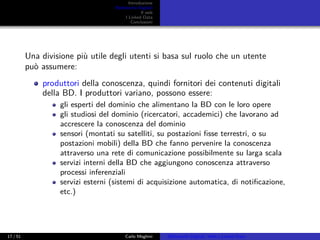Introduzione
Biblioteche Digitali
Il web
I Linked Data
Conclusioni
Una divisione più utile degli utenti si basa sul ruolo che un utente
può assumere:
produttori della conoscenza, quindi fornitori dei contenuti digitali
della BD. I produttori variano, possono essere:
gli esperti del dominio che alimentano la BD con le loro opere
gli studiosi del dominio (ricercatori, accademici) che lavorano ad
accrescere la conoscenza del dominio
sensori (montati su satelliti, su postazioni ﬁsse terrestri, o su
postazioni mobili) della BD che fanno pervenire la conoscenza
attraverso una rete di comunicazione possibilmente su larga scala
servizi interni della BD che aggiungono conoscenza attraverso
processi inferenziali
servizi esterni (sistemi di acquisizione automatica, di notiﬁcazione,
etc.)
17 / 51 Carlo Meghini Biblioteche Digitali, Web e Linked Data
 
