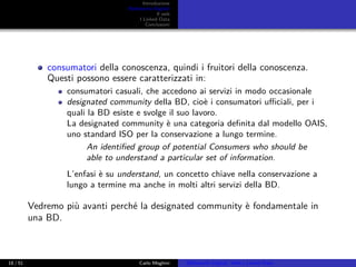 Introduzione
Biblioteche Digitali
Il web
I Linked Data
Conclusioni
consumatori della conoscenza, quindi i fruitori della conoscenza.
Questi possono essere caratterizzati in:
consumatori casuali, che accedono ai servizi in modo occasionale
designated community della BD, cioè i consumatori uﬃciali, per i
quali la BD esiste e svolge il suo lavoro.
La designated community è una categoria deﬁnita dal modello OAIS,
uno standard ISO per la conservazione a lungo termine.
An identiﬁed group of potential Consumers who should be
able to understand a particular set of information.
L’enfasi è su understand, un concetto chiave nella conservazione a
lungo a termine ma anche in molti altri servizi della BD.
Vedremo più avanti perché la designated community è fondamentale in
una BD.
18 / 51 Carlo Meghini Biblioteche Digitali, Web e Linked Data
 