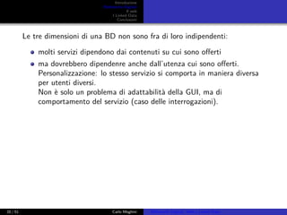 Introduzione
Biblioteche Digitali
Il web
I Linked Data
Conclusioni
Le tre dimensioni di una BD non sono fra di loro indipendenti:
molti servizi dipendono dai contenuti su cui sono oﬀerti
ma dovrebbero dipendenre anche dall’utenza cui sono oﬀerti.
Personalizzazione: lo stesso servizio si comporta in maniera diversa
per utenti diversi.
Non è solo un problema di adattabilità della GUI, ma di
comportamento del servizio (caso delle interrogazioni).
20 / 51 Carlo Meghini Biblioteche Digitali, Web e Linked Data
 