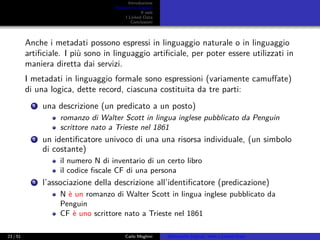 Introduzione
Biblioteche Digitali
Il web
I Linked Data
Conclusioni
Anche i metadati possono espressi in linguaggio naturale o in linguaggio
artiﬁciale. I più sono in linguaggio artiﬁciale, per poter essere utilizzati in
maniera diretta dai servizi.
I metadati in linguaggio formale sono espressioni (variamente camuﬀate)
di una logica, dette record, ciascuna costituita da tre parti:
1 una descrizione (un predicato a un posto)
romanzo di Walter Scott in lingua inglese pubblicato da Penguin
scrittore nato a Trieste nel 1861
2 un identiﬁcatore univoco di una una risorsa individuale, (un simbolo
di costante)
il numero N di inventario di un certo libro
il codice ﬁscale CF di una persona
3 l’associazione della descrizione all’identiﬁcatore (predicazione)
N è un romanzo di Walter Scott in lingua inglese pubblicato da
Penguin
CF è uno scrittore nato a Trieste nel 1861
23 / 51 Carlo Meghini Biblioteche Digitali, Web e Linked Data
 