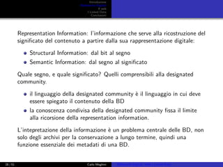 Introduzione
Biblioteche Digitali
Il web
I Linked Data
Conclusioni
Representation Information: l’informazione che serve alla ricostruzione del
signiﬁcato del contenuto a partire dalla sua rappresentazione digitale:
Structural Information: dal bit al segno
Semantic Information: dal segno al signiﬁcato
Quale segno, e quale signiﬁcato? Quelli comprensibili alla designated
community.
il linguaggio della designated community è il linguaggio in cui deve
essere spiegato il contenuto della BD
la conoscenza condivisa della designated community ﬁssa il limite
alla ricorsione della representation information.
L’intepretazione della informazione è un problema centrale delle BD, non
solo degli archivi per la conservazione a lungo termine, quindi una
funzione essenziale dei metadati di una BD.
28 / 51 Carlo Meghini Biblioteche Digitali, Web e Linked Data
 