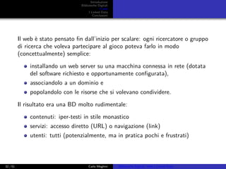 Introduzione
Biblioteche Digitali
Il web
I Linked Data
Conclusioni
Il web è stato pensato ﬁn dall’inizio per scalare: ogni ricercatore o gruppo
di ricerca che voleva partecipare al gioco poteva farlo in modo
(concettualmente) semplice:
installando un web server su una macchina connessa in rete (dotata
del software richiesto e opportunamente conﬁgurata),
associandolo a un dominio e
popolandolo con le risorse che si volevano condividere.
Il risultato era una BD molto rudimentale:
contenuti: iper-testi in stile monastico
servizi: accesso diretto (URL) o navigazione (link)
utenti: tutti (potenzialmente, ma in pratica pochi e frustrati)
32 / 51 Carlo Meghini Biblioteche Digitali, Web e Linked Data
 