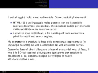 Introduzione
Biblioteche Digitali
Il web
I Linked Data
Conclusioni
Il web di oggi è molto meno rudimentale. Sono cresciuti gli strumenti:
HTML (5) è un linguaggio molto potente, con cui è possibile
costruire documenti iper-mediali, che includono codice per interfacce
molto soﬁsticate o per scatenare servizi
i servizi si sono moltiplicati, e fra questi quelli sulla conoscenza,
primi fra tutti i web search engines.
Ma soprattutto è cresciuta la base della conoscenza rappresentata (in
linguaggio naturale) sul web o accessibile dal web attraverso servizi.
Questo ha fatto sì che si allargasse la base di utenza del web: di fatto, il
web è la BD cui tutti noi ci rivolgiamo ogni giorno per acquisire la
conoscenza di cui abbiamo bisogno per svolgere le nostre
attività lavorative e non.
33 / 51 Carlo Meghini Biblioteche Digitali, Web e Linked Data
 