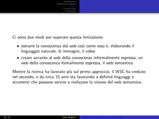 Introduzione
Biblioteche Digitali
Il web
I Linked Data
Conclusioni
Ci sono due modi per superare questa limitazione:
estrarre la conoscenza dal web così come esso è, elaborando il
linguaggio naturale, le immagini, il video
creare accanto al web della conoscenza informalmente espressa, un
web della conoscenza formalmente espressa, il web semantico
Mentre la ricerca ha lavorato più sul primo approccio, il W3C ha creduto
nel secondo, e da circa 15 anni sta lavorando a deﬁnire linguaggi e
strumenti che possano servire a realizzare la visione del web semantico.
35 / 51 Carlo Meghini Biblioteche Digitali, Web e Linked Data
 