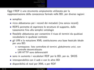 Introduzione
Biblioteche Digitali
Il web
I Linked Data
Conclusioni
Oggi l’RDF è uno strumento ampiamente utilizzato per la
rappresentazione della conoscenza formale nelle BD, per diverse ragioni:
semplice
ricco abbastanza per i record dei metadati (ma senza record)
RDFS permette di esprimere le strutture di supporto, dalle
tassonomie ﬁno alla semplici ontologie
ﬂessibile abbastanza per consentire il riuso di termini da qualsiasi
vocabolario in qualsiasi contesto
gli URI e la notazione XML costituiscono una base lessicale ideale
per una BD:
namespaces: liste controllate di termini, globalmente unici, con
controllo decentralizzato
URI HTTP sono deferenziabili
sono in aumento i vocabolari RDF per le BD, per es. SKOS
interoperabilità con il web e con le altre BD
disponibilità di tool per XML e per RDF
40 / 51 Carlo Meghini Biblioteche Digitali, Web e Linked Data
 
