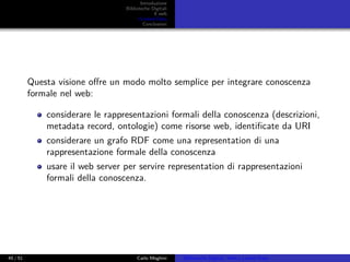 Introduzione
Biblioteche Digitali
Il web
I Linked Data
Conclusioni
Questa visione oﬀre un modo molto semplice per integrare conoscenza
formale nel web:
considerare le rappresentazioni formali della conoscenza (descrizioni,
metadata record, ontologie) come risorse web, identiﬁcate da URI
considerare un grafo RDF come una representation di una
rappresentazione formale della conoscenza
usare il web server per servire representation di rappresentazioni
formali della conoscenza.
45 / 51 Carlo Meghini Biblioteche Digitali, Web e Linked Data
 